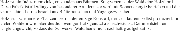 Holz ist ein Industrieprodukt, entstanden aus Bäumen. So gesehen ist der Wald eine Holzfabrik. Diese Fabrik ist allerdings von besonderer Art, denn sie wird mit Sonnenenergie betrieben und der verursachte «Lärm» besteht aus Blätterrauschen und Vogelgezwitscher. Holz ist – wie andere Pflanzenfasern – der einzige Rohstoff, der sich laufend selbst produziert. In vielen Wäldern wird aber deutlich weniger Holz genutzt als nachwächst. Damit entsteht ein Ungleichgewicht, so dass der Schweizer Wald heute nicht nachhaltig aufgebaut ist.