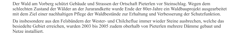 Der Wald am Vorberg schützt Gebäude und Strassen der Ortschaft Pieterlen vor Steinschlag. Wegen dem schlechten Zustand der Wälder an der Jurarandkette wurde Ende der 80er-Jahre ein Waldbauprojekt ausgearbeitet mit dem Ziel einer nachhaltigen Pflege der Waldbestände zur Erhaltung und Verbesserung der Schutzfunktion. Da insbesondere aus den Felsbändern der Wester- und Chilcheflue immer wieder Steine ausbrechen, welche das besiedelte Gebiet erreichen, wurden 2003 bis 2005 zudem oberhalb von Pieterlen mehrere Dämme gebaut und Netze installiert.