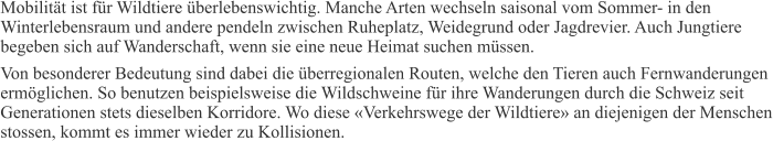 Mobilität ist für Wildtiere überlebenswichtig. Manche Arten wechseln saisonal vom Sommer- in den Winterlebensraum und andere pendeln zwischen Ruheplatz, Weidegrund oder Jagdrevier. Auch Jungtiere begeben sich auf Wanderschaft, wenn sie eine neue Heimat suchen müssen. Von besonderer Bedeutung sind dabei die überregionalen Routen, welche den Tieren auch Fernwanderungen ermöglichen. So benutzen beispielsweise die Wildschweine für ihre Wanderungen durch die Schweiz seit Generationen stets dieselben Korridore. Wo diese «Verkehrswege der Wildtiere» an diejenigen der Menschen stossen, kommt es immer wieder zu Kollisionen.
