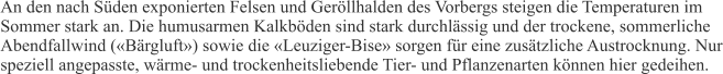 An den nach Süden exponierten Felsen und Geröllhalden des Vorbergs steigen die Temperaturen im Sommer stark an. Die humusarmen Kalkböden sind stark durchlässig und der trockene, sommerliche Abendfallwind («Bärgluft») sowie die «Leuziger-Bise» sorgen für eine zusätzliche Austrocknung. Nur speziell angepasste, wärme- und trockenheitsliebende Tier- und Pflanzenarten können hier gedeihen.